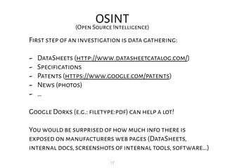 17
OSINT(Open Source Intelligence)
First step of an investigation is data gathering:
- DataSheets (http://www.datasheetcatalog.com/)
- Specifications
- Patents (https://www.google.com/patents)
- News (photos)
- …
Google Dorks (e.g.: filetype:pdf) can help a lot!
You would be surprised of how much info there is
exposed on manufacturers web pages (DataSheets,
internal docs,screenshots of internal tools,software…)
 