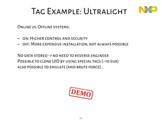 22
Online vs.Offline systems:
- on: Higher control and security
- off: More expensive installation,not always possible
No data stored-> no need to reverse engineer
Possible to clone UID by using special tags (~10 eur)
also possible to emulate (and brute force)…
Tag Example: Ultralight
 