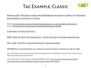 26
March 2008-Research group from Radbond University completely Reverse
Engineered the Crypto-1 cipher
Paper: http://citeseerx.ist.psu.edu/viewdoc/download?doi=10.1.1.437.2501&rep=rep1&type=pdf
Slides: http://www.sos.cs.ru.nl/applications/rfid/2008-esorics-slides.pdf
Card only attack! (critical)
NXP tried to stop the disclosure…Court decides to allow publication
Oct 2008-Crypto-1 implementation is open sourced
MIFARE Plus announced as a drop-in replacement based on 128-bit AES
new"hardened"cards have been released in and around 2011 (MIFARE Classic EV1),not susceptible to
previous known card-only attacks
2015: Card Only attacks against hardened MIFARE Classic: http://cs.ru.nl/~rverdult/Ciphertext-
only_Cryptanalysis_on_Hardened_Mifare_Classic_Cards-CCS_2015.pdf
Classic
Tag Example: Classic
 