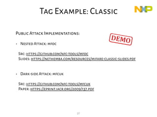 27
Public Attack Implementations:
• Nested Attack: mfoc
Src: https://github.com/nfc-tools/mfoc
Slides: https://nethemba.com/resources/mifare-classic-slides.pdf
• Dark-side Attack: mfcuk
Src: https://github.com/nfc-tools/mfcuk
Paper: https://eprint.iacr.org/2009/137.pdf
Classic
Tag Example: Classic
 