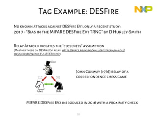 31
DESFire
No known attacks against DESFire EV1,only a recent study:
201 7-“Bias in the MIFARE DESFire EV1 TRNG”by D Hurley-Smith
Relay Attack = violates the“closeness”assumption
(Masther thesis on DESFire Ev1 relay: https://brage.bibsys.no/xmlui/bitstream/handle/
11250/262988/742061_FULLTEXT01.pdf)
MIFARE DESFire EV2 introduced in 2016 with a proximity check
John Conway (1976) relay of a
correspondence chess game
Tag Example: DESFire
 