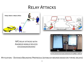 32
Relay Attacks
NFC relay attacks with
Android mobile devices
http://vwzq.net/relaynfc/
Mitigation- Distance Bounding Protocols (establish bounds based on timing delays)
(https://www.youtube.com/watch?v=qMQc_snB_yE)
 