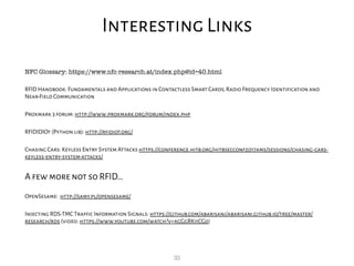 33
Interesting Links
NFC Glossary: https://www.nfc-research.at/index.php@id=40.html
RFID Handbook: Fundamentals and Applications in Contactless Smart Cards,Radio Frequency Identification and
Near-Field Communication
Proxmark 3 forum: http://www.proxmark.org/forum/index.php
RFIDIDIOt (Python lib): http://rfidiot.org/
Chasing Cars: Keyless Entry System Attacks https://conference.hitb.org/hitbsecconf2017ams/sessions/chasing-cars-
keyless-entry-system-attacks/
A few more not so RFID…
OpenSesame: http://samy.pl/opensesame/
Injecting RDS-TMC Traffic Information Signals: https://github.com/abarisani/abarisani.github.io/tree/master/
research/rds (video: https://www.youtube.com/watch?v=xgGgRKi1CGo)
 