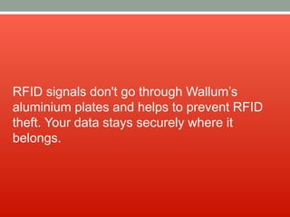 RFID signals don't go through Wallum’s
aluminium plates and helps to prevent RFID
theft. Your data stays securely where it
belongs.
 