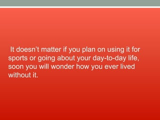 It doesn’t matter if you plan on using it for
sports or going about your day-to-day life,
soon you will wonder how you ever lived
without it.
 