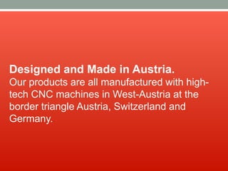 Designed and Made in Austria.
Our products are all manufactured with high-
tech CNC machines in West-Austria at the
border triangle Austria, Switzerland and
Germany.
 