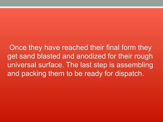 Once they have reached their final form they
get sand blasted and anodized for their rough
universal surface. The last step is assembling
and packing them to be ready for dispatch.
 