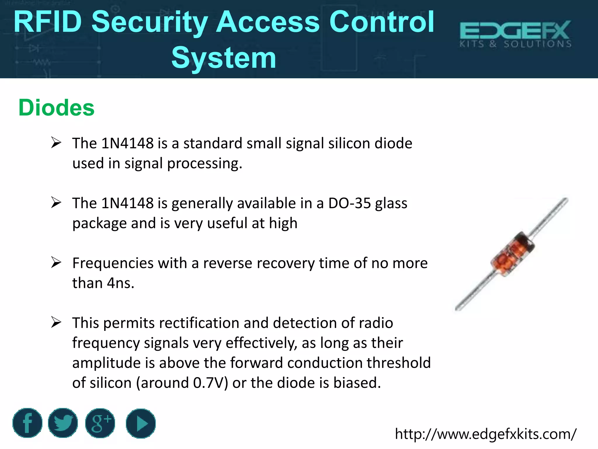 http://www.edgefxkits.com/
Diodes
 The 1N4148 is a standard small signal silicon diode
used in signal processing.
 The 1N4148 is generally available in a DO-35 glass
package and is very useful at high
 Frequencies with a reverse recovery time of no more
than 4ns.
 This permits rectification and detection of radio
frequency signals very effectively, as long as their
amplitude is above the forward conduction threshold
of silicon (around 0.7V) or the diode is biased.
RFID Security Access Control
System
 