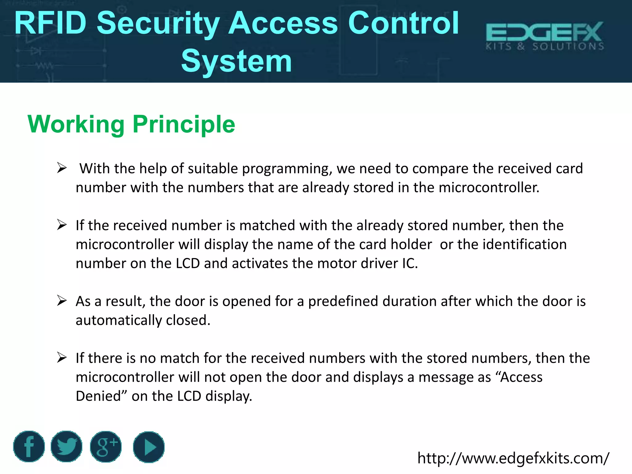 http://www.edgefxkits.com/
RFID Security Access Control
System
Working Principle
 With the help of suitable programming, we need to compare the received card
number with the numbers that are already stored in the microcontroller.
 If the received number is matched with the already stored number, then the
microcontroller will display the name of the card holder or the identification
number on the LCD and activates the motor driver IC.
 As a result, the door is opened for a predefined duration after which the door is
automatically closed.
 If there is no match for the received numbers with the stored numbers, then the
microcontroller will not open the door and displays a message as “Access
Denied” on the LCD display.
 