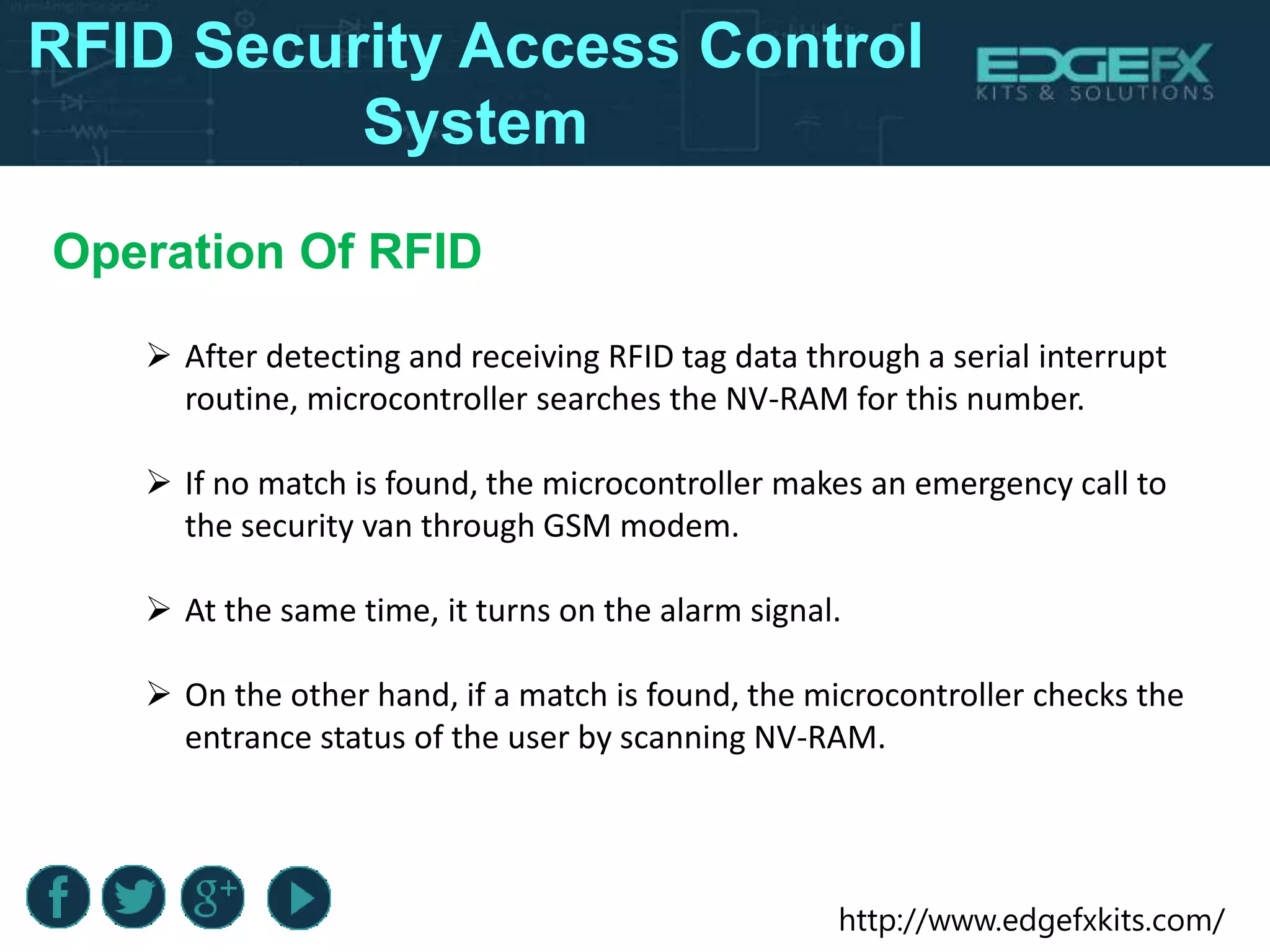 http://www.edgefxkits.com/
RFID Security Access Control
System
Operation Of RFID
 After detecting and receiving RFID tag data through a serial interrupt
routine, microcontroller searches the NV-RAM for this number.
 If no match is found, the microcontroller makes an emergency call to
the security van through GSM modem.
 At the same time, it turns on the alarm signal.
 On the other hand, if a match is found, the microcontroller checks the
entrance status of the user by scanning NV-RAM.
 