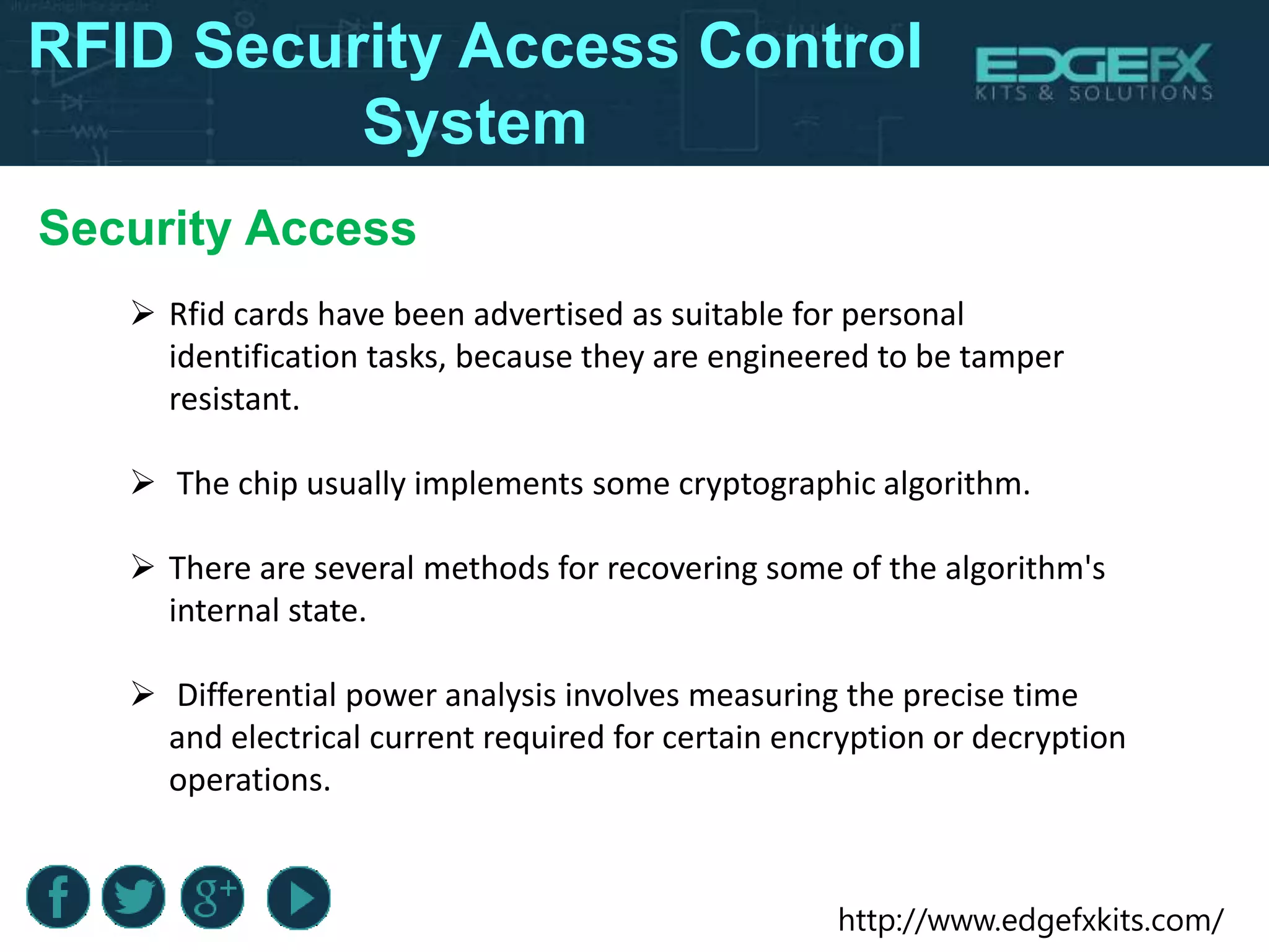 http://www.edgefxkits.com/
RFID Security Access Control
System
Security Access
 Rfid cards have been advertised as suitable for personal
identification tasks, because they are engineered to be tamper
resistant.
 The chip usually implements some cryptographic algorithm.
 There are several methods for recovering some of the algorithm's
internal state.
 Differential power analysis involves measuring the precise time
and electrical current required for certain encryption or decryption
operations.
 