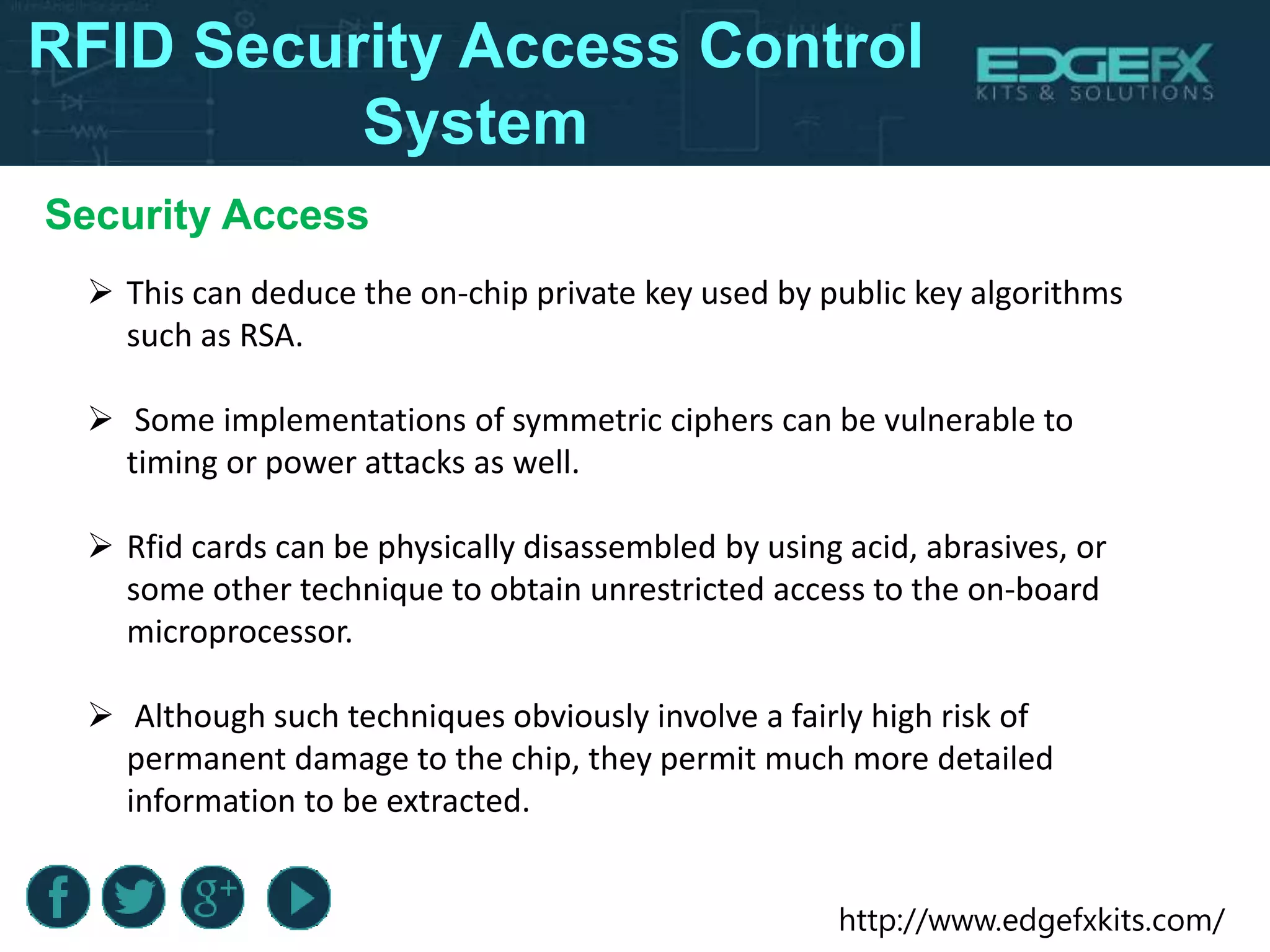 http://www.edgefxkits.com/
RFID Security Access Control
System
 This can deduce the on-chip private key used by public key algorithms
such as RSA.
 Some implementations of symmetric ciphers can be vulnerable to
timing or power attacks as well.
 Rfid cards can be physically disassembled by using acid, abrasives, or
some other technique to obtain unrestricted access to the on-board
microprocessor.
 Although such techniques obviously involve a fairly high risk of
permanent damage to the chip, they permit much more detailed
information to be extracted.
Security Access
 