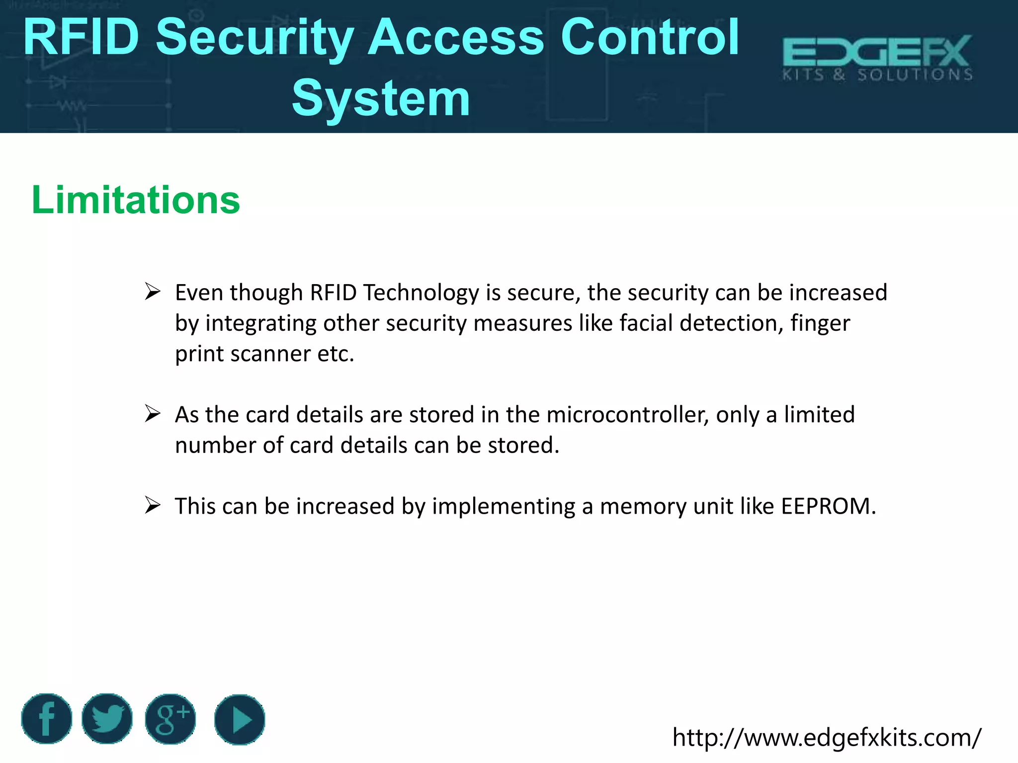 http://www.edgefxkits.com/
RFID Security Access Control
System
Limitations
 Even though RFID Technology is secure, the security can be increased
by integrating other security measures like facial detection, finger
print scanner etc.
 As the card details are stored in the microcontroller, only a limited
number of card details can be stored.
 This can be increased by implementing a memory unit like EEPROM.
 