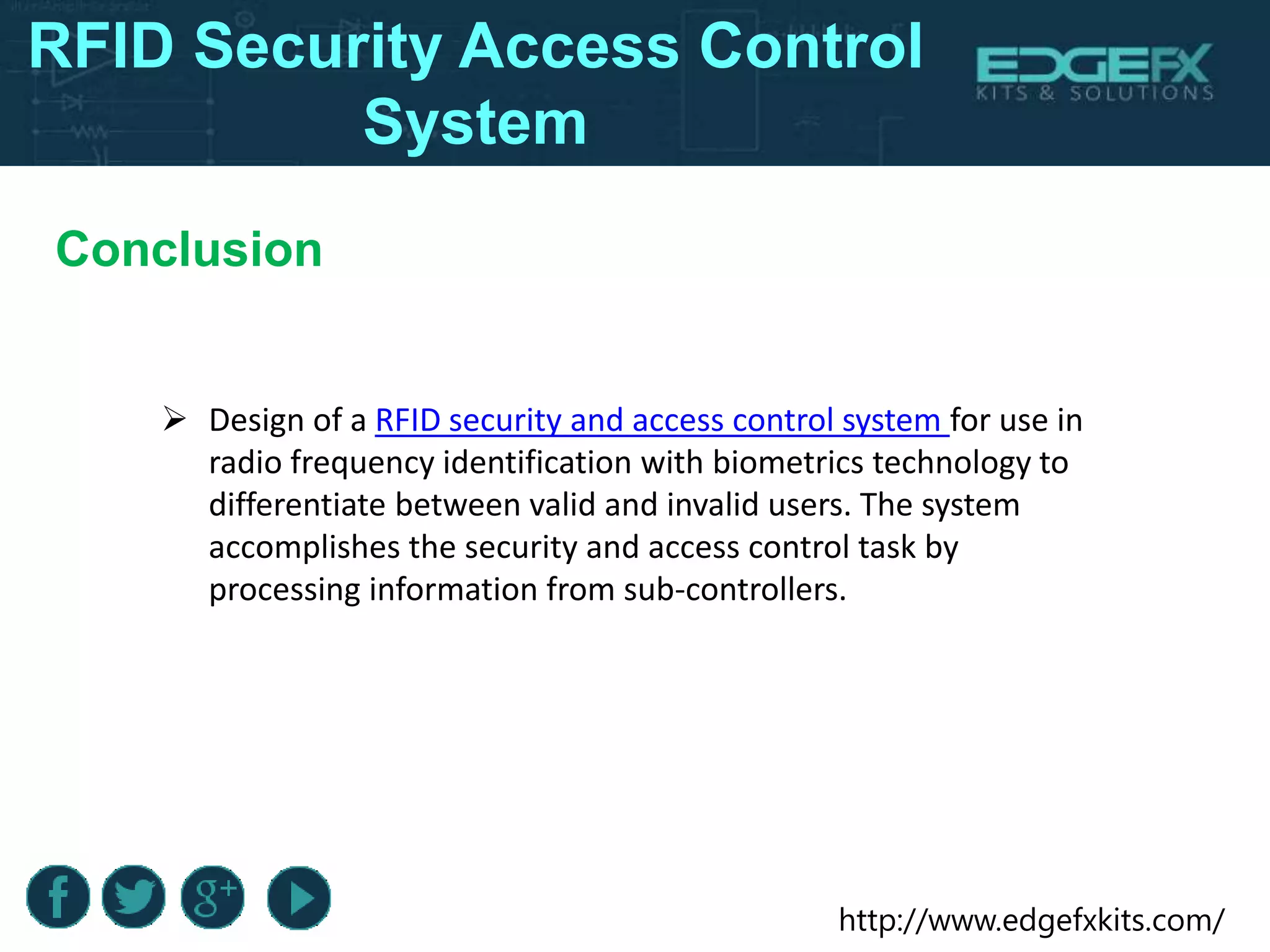 http://www.edgefxkits.com/
RFID Security Access Control
System
Conclusion
 Design of a RFID security and access control system for use in
radio frequency identification with biometrics technology to
differentiate between valid and invalid users. The system
accomplishes the security and access control task by
processing information from sub-controllers.
 