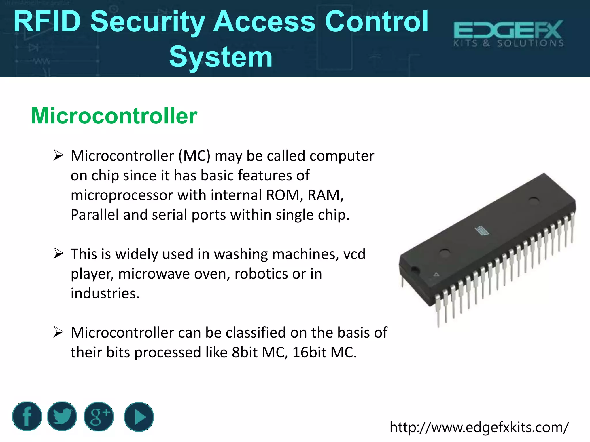 http://www.edgefxkits.com/
Microcontroller
 Microcontroller (MC) may be called computer
on chip since it has basic features of
microprocessor with internal ROM, RAM,
Parallel and serial ports within single chip.
 This is widely used in washing machines, vcd
player, microwave oven, robotics or in
industries.
 Microcontroller can be classified on the basis of
their bits processed like 8bit MC, 16bit MC.
RFID Security Access Control
System
 