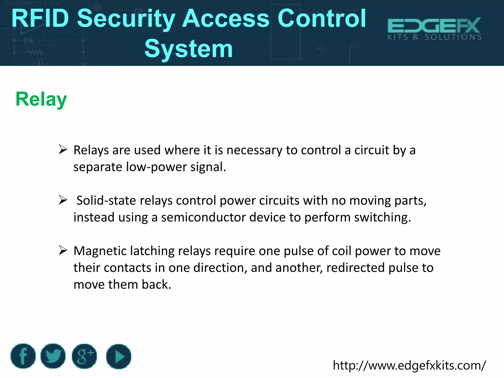 http://www.edgefxkits.com/
Relay
 Relays are used where it is necessary to control a circuit by a
separate low-power signal.
 Solid-state relays control power circuits with no moving parts,
instead using a semiconductor device to perform switching.
 Magnetic latching relays require one pulse of coil power to move
their contacts in one direction, and another, redirected pulse to
move them back.
RFID Security Access Control
System
 