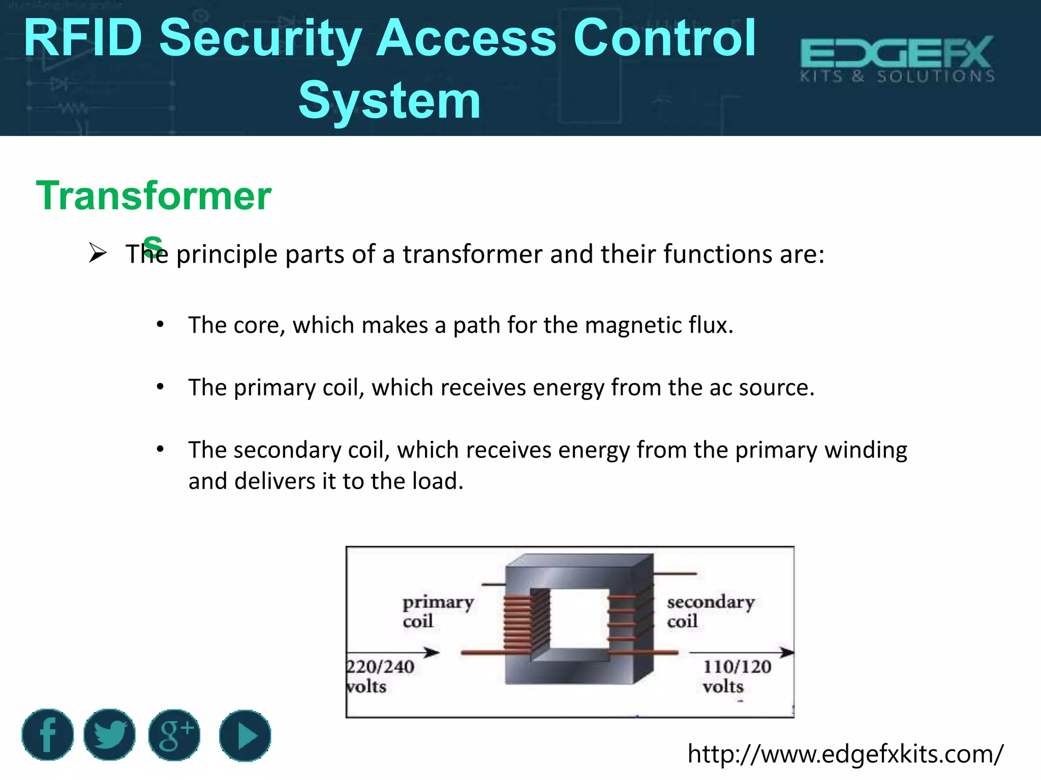 http://www.edgefxkits.com/
Transformer
s The principle parts of a transformer and their functions are:
RFID Security Access Control
System
• The core, which makes a path for the magnetic flux.
• The primary coil, which receives energy from the ac source.
• The secondary coil, which receives energy from the primary winding
and delivers it to the load.
 