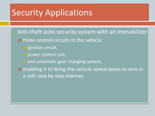 Security Applications
 Anti-theft auto security system with an immobilizer
 three control circuits in the vehicle:
 ignition circuit,
 power control unit,
 and automatic gear changing system,
 enabling it to bring the vehicle speed down to zero in
a safe step by step manner.
 