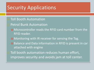 Security Applications
 Toll Booth Automation
 Petrol Bunk Automation
 Microcontroller reads the RFID card number from the
RFID reader.
 Monitoring with IR receiver for sensing the Tag.
 Balance and Data information in RFID is present in car
attached with engine
 Toll booth automation reduces human effort,
improves security and avoids jam at toll center.
 
