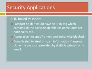 Security Applications
 RFID based Passport
 Passport holder would have an RFID tag which
contains all the passport details like name, number,
nationality etc.
 Access given to specific members otherwise blocked.
 Complicated to steal or scam information if anyone
clone the passport provided by digitally printed or in
email.
 