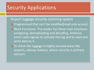 Security Applications
 Airport luggage security scanning system
 Programmed that can’t be modified[read only access]
 Work Functions: The reader has three main functions:
energizing, demodulating and decoding. Antenna
emits radio signals to activate the tag and to read and
write data to it.
 To check the luggage in highly secured areas like
airports, railway stations, where security is primary
concern.
 