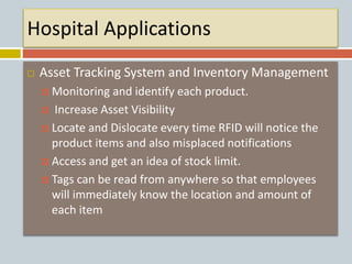 Hospital Applications
 Asset Tracking System and Inventory Management
 Monitoring and identify each product.
 Increase Asset Visibility
 Locate and Dislocate every time RFID will notice the
product items and also misplaced notifications
 Access and get an idea of stock limit.
 Tags can be read from anywhere so that employees
will immediately know the location and amount of
each item
 