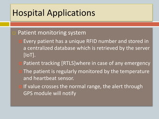 Hospital Applications
 Patient monitoring system
 Every patient has a unique RFID number and stored in
a centralized database which is retrieved by the server
[IoT].
 Patient tracking [RTLS]where in case of any emergency
 The patient is regularly monitored by the temperature
and heartbeat sensor.
 If value crosses the normal range, the alert through
GPS module will notify
 