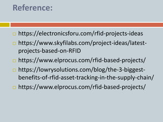 Reference:
 https://electronicsforu.com/rfid-projects-ideas
 https://www.skyfilabs.com/project-ideas/latest-
projects-based-on-RFID
 https://www.elprocus.com/rfid-based-projects/
 https://lowrysolutions.com/blog/the-3-biggest-
benefits-of-rfid-asset-tracking-in-the-supply-chain/
 https://www.elprocus.com/rfid-based-projects/
 
