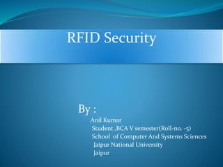 RFID Security 
By : 
Anil Kumar 
Student ,BCA V semester(Roll-no. -5) 
School of Computer And Systems Sciences 
Jaipur National University 
Jaipur 
 