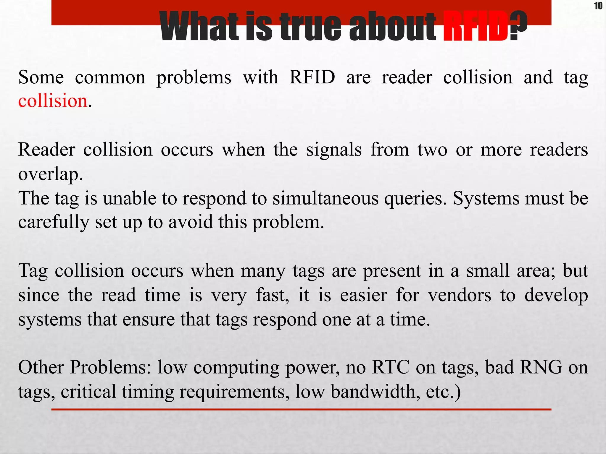Some common problems with RFID are reader collision and tag
collision.
Reader collision occurs when the signals from two or more readers
overlap.
The tag is unable to respond to simultaneous queries. Systems must be
carefully set up to avoid this problem.
Tag collision occurs when many tags are present in a small area; but
since the read time is very fast, it is easier for vendors to develop
systems that ensure that tags respond one at a time.
Other Problems: low computing power, no RTC on tags, bad RNG on
tags, critical timing requirements, low bandwidth, etc.)
What is true about RFID?
10
 