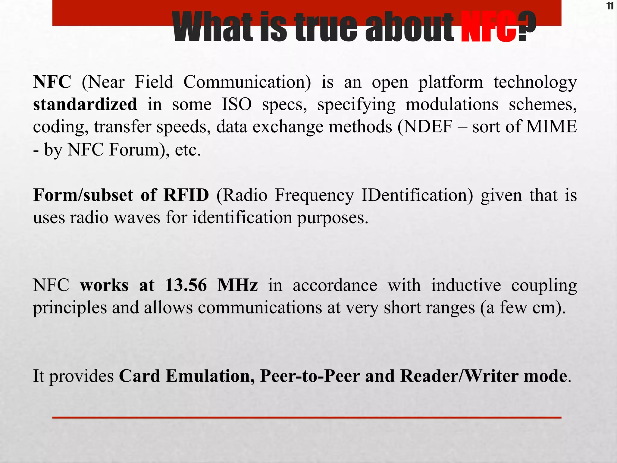 NFC (Near Field Communication) is an open platform technology
standardized in some ISO specs, specifying modulations schemes,
coding, transfer speeds, data exchange methods (NDEF – sort of MIME
- by NFC Forum), etc.
Form/subset of RFID (Radio Frequency IDentification) given that is
uses radio waves for identification purposes.
NFC works at 13.56 MHz in accordance with inductive coupling
principles and allows communications at very short ranges (a few cm).
It provides Card Emulation, Peer-to-Peer and Reader/Writer mode.
What is true about NFC?
11
 