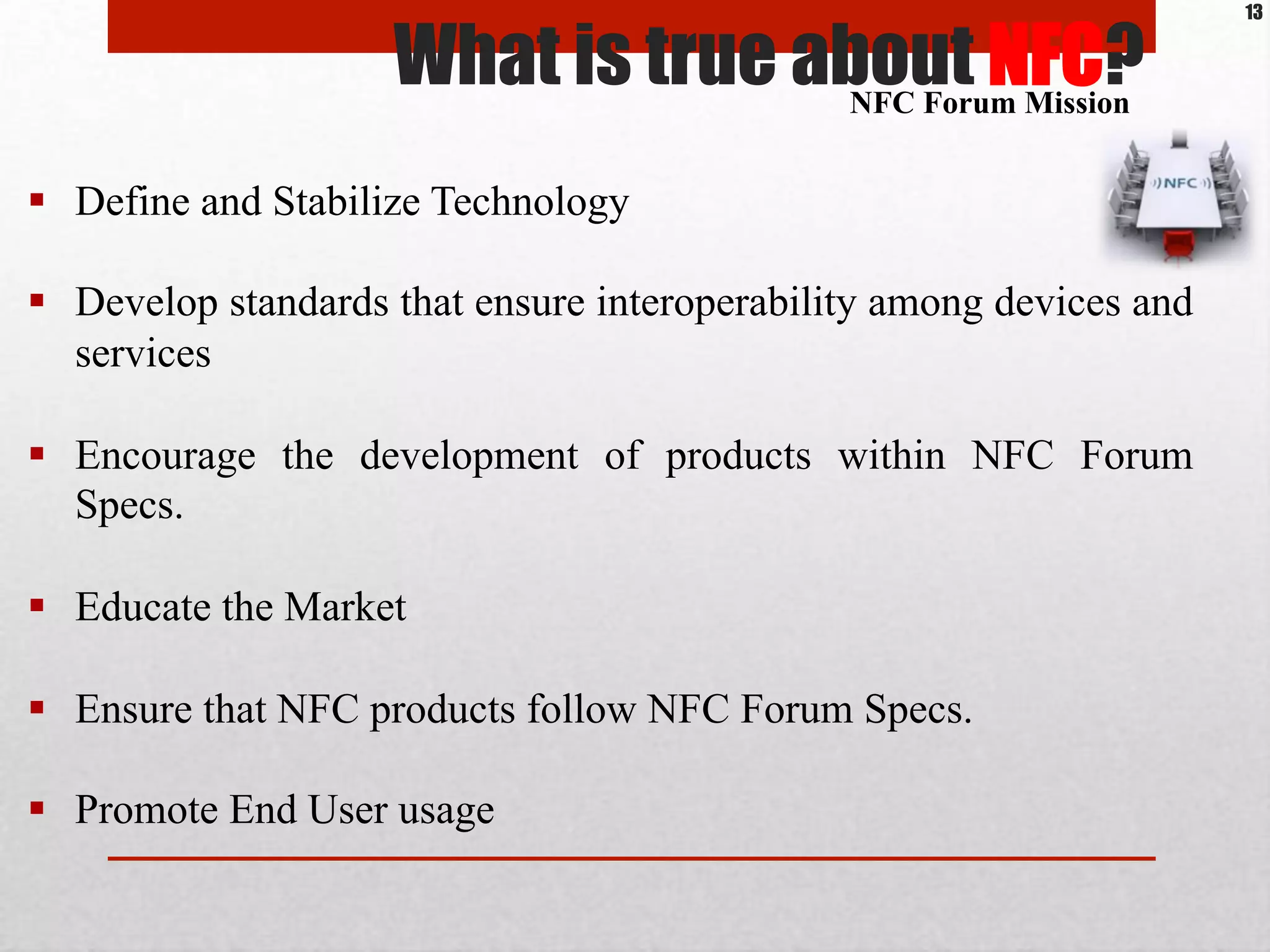 What is true about NFC?
13
#  Define and Stabilize Technology
#  Develop standards that ensure interoperability among devices and
services
#  Encourage the development of products within NFC Forum
Specs.
#  Educate the Market
#  Ensure that NFC products follow NFC Forum Specs.
#  Promote End User usage
NFC Forum Mission
 
