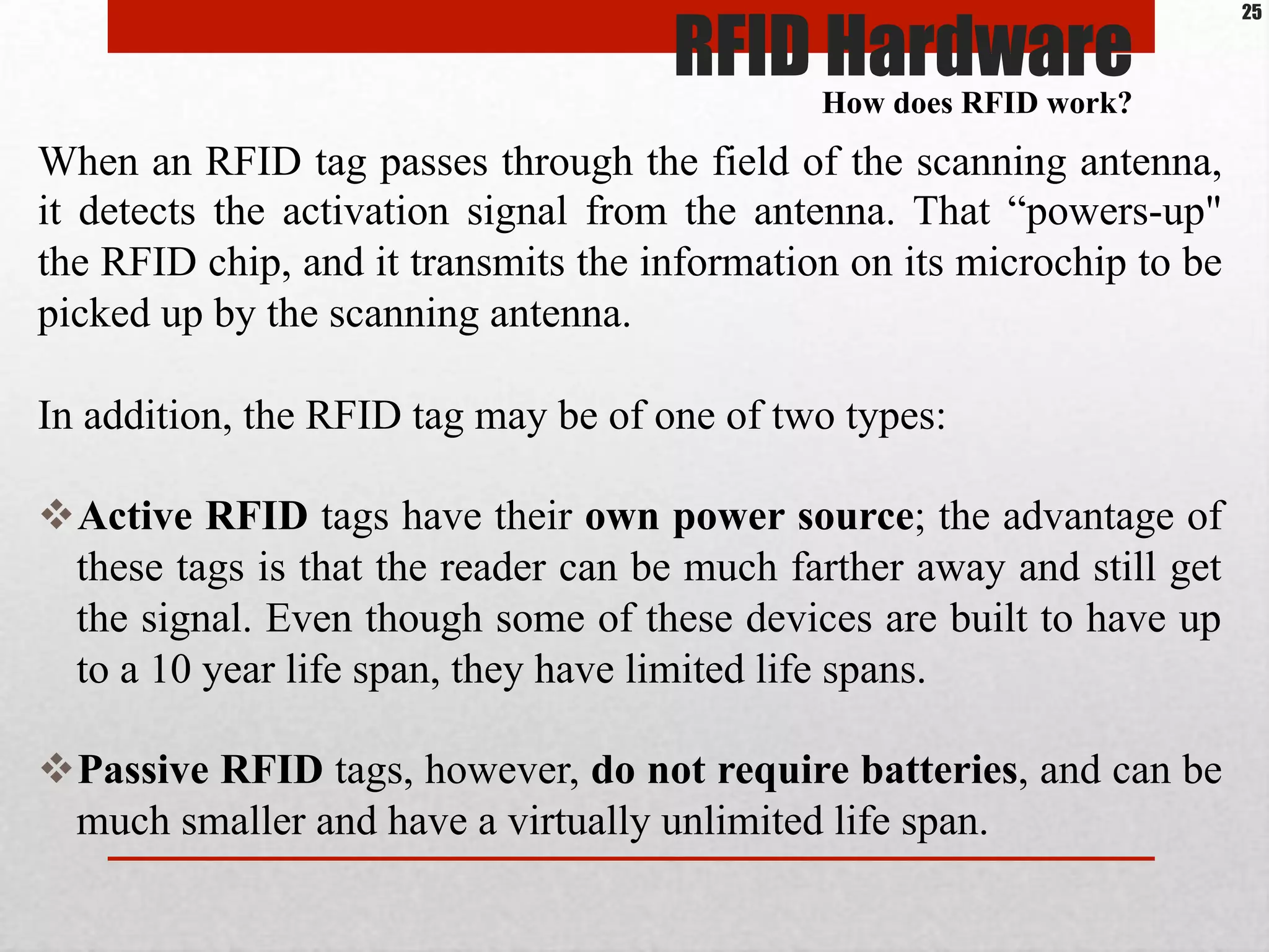 When an RFID tag passes through the field of the scanning antenna,
it detects the activation signal from the antenna. That “powers-up"
the RFID chip, and it transmits the information on its microchip to be
picked up by the scanning antenna.
In addition, the RFID tag may be of one of two types:
$ Active RFID tags have their own power source; the advantage of
these tags is that the reader can be much farther away and still get
the signal. Even though some of these devices are built to have up
to a 10 year life span, they have limited life spans.
$ Passive RFID tags, however, do not require batteries, and can be
much smaller and have a virtually unlimited life span.
RFID HardwareHow does RFID work?
25
 