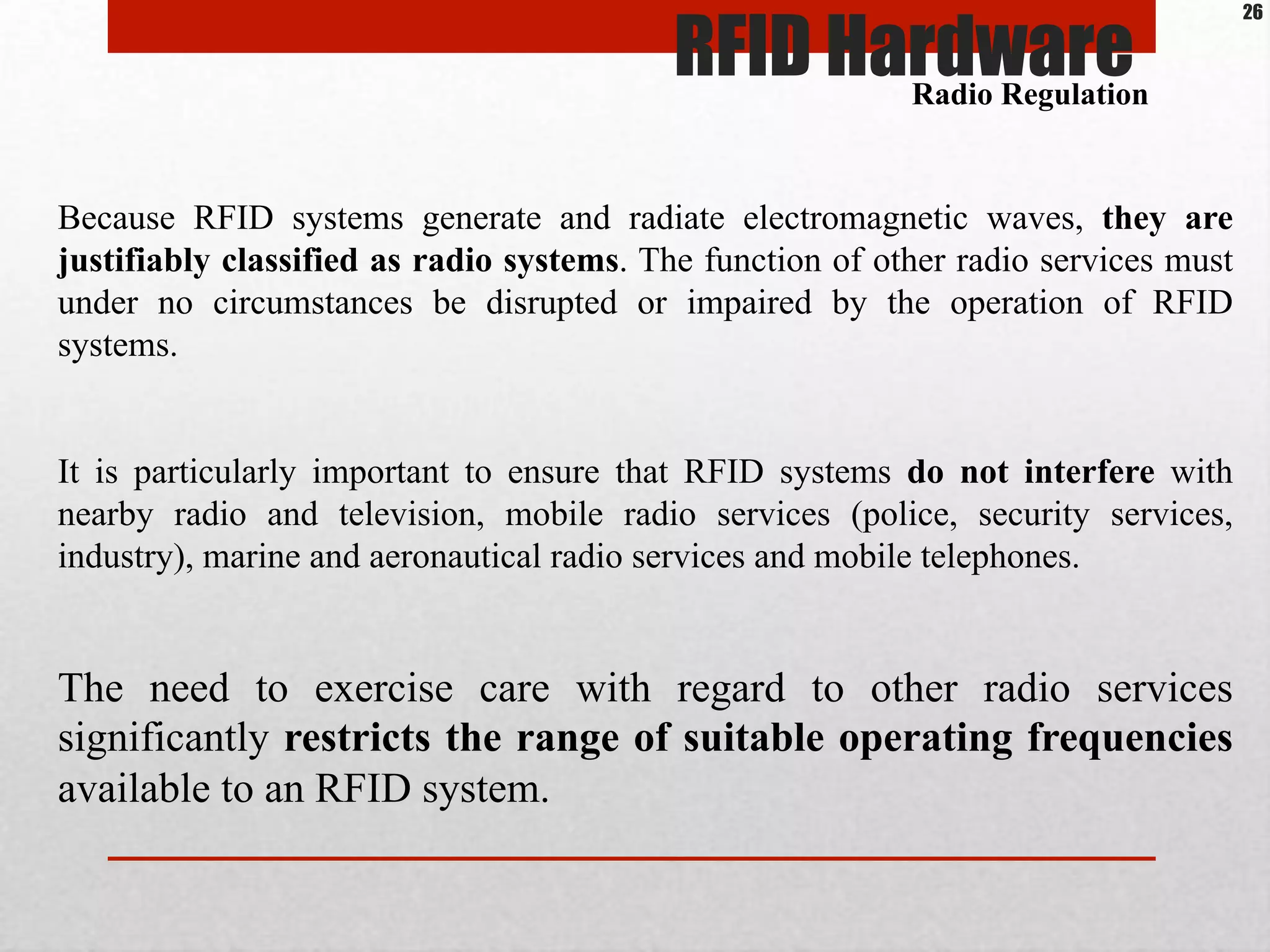 Because RFID systems generate and radiate electromagnetic waves, they are
justifiably classified as radio systems. The function of other radio services must
under no circumstances be disrupted or impaired by the operation of RFID
systems.
It is particularly important to ensure that RFID systems do not interfere with
nearby radio and television, mobile radio services (police, security services,
industry), marine and aeronautical radio services and mobile telephones.
The need to exercise care with regard to other radio services
significantly restricts the range of suitable operating frequencies
available to an RFID system.
RFID HardwareRadio Regulation
26
 