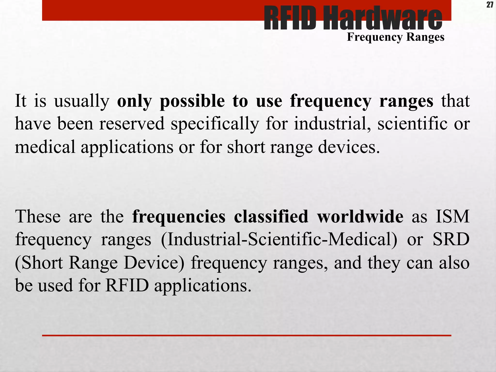 It is usually only possible to use frequency ranges that
have been reserved specifically for industrial, scientific or
medical applications or for short range devices.
These are the frequencies classified worldwide as ISM
frequency ranges (Industrial-Scientific-Medical) or SRD
(Short Range Device) frequency ranges, and they can also
be used for RFID applications.
Frequency Ranges
RFID Hardware
27
 