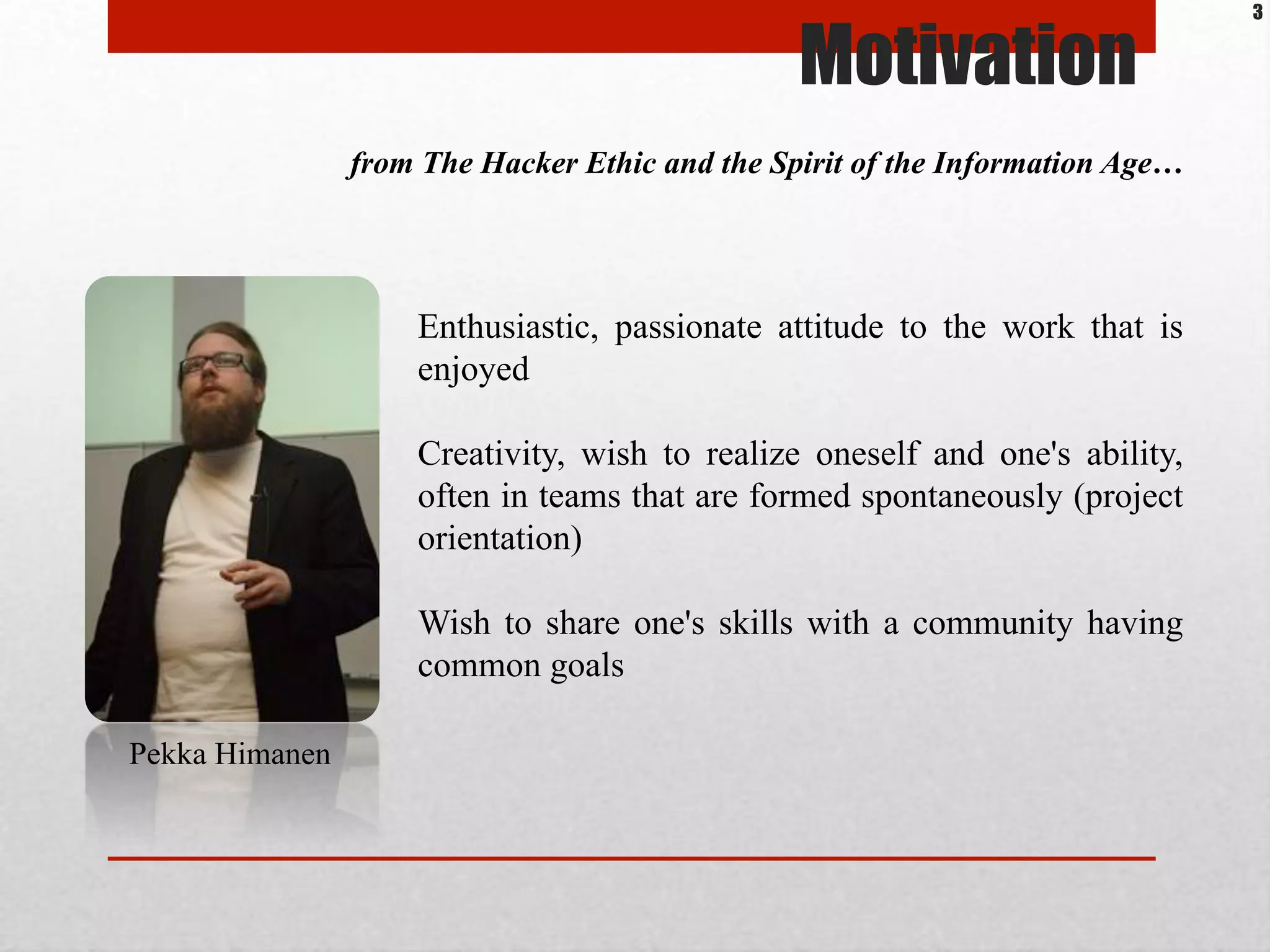 Motivation
from The Hacker Ethic and the Spirit of the Information Age…
Pekka Himanen
Enthusiastic, passionate attitude to the work that is
enjoyed
Creativity, wish to realize oneself and one's ability,
often in teams that are formed spontaneously (project
orientation)
Wish to share one's skills with a community having
common goals
3
 