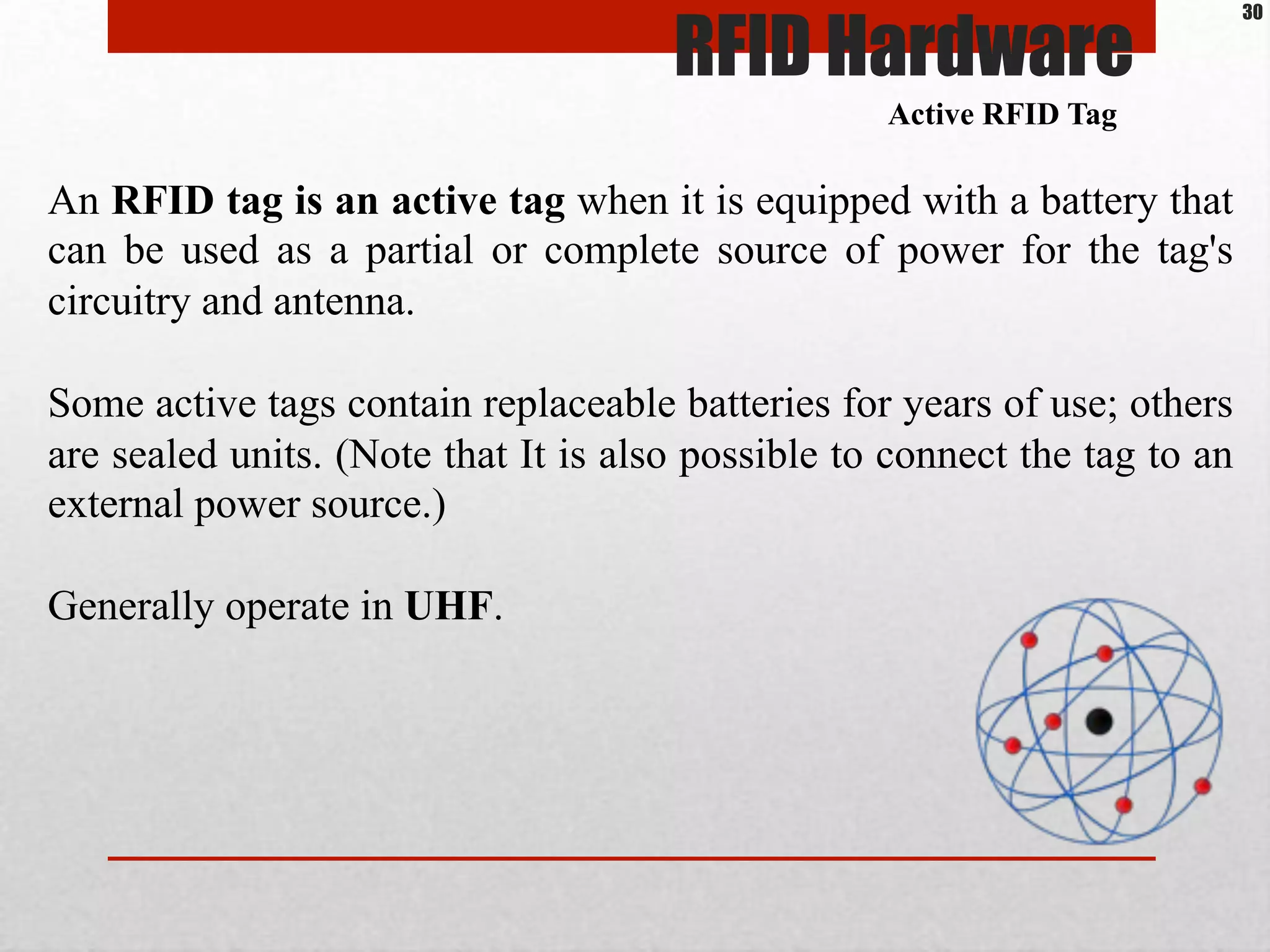 An RFID tag is an active tag when it is equipped with a battery that
can be used as a partial or complete source of power for the tag's
circuitry and antenna.
Some active tags contain replaceable batteries for years of use; others
are sealed units. (Note that It is also possible to connect the tag to an
external power source.)
Generally operate in UHF.
Active RFID Tag
RFID Hardware
30
 