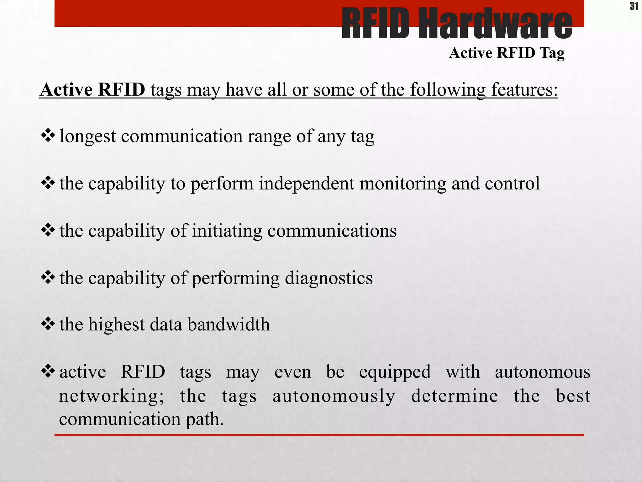 Active RFID tags may have all or some of the following features:
$ longest communication range of any tag
$ the capability to perform independent monitoring and control
$ the capability of initiating communications
$ the capability of performing diagnostics
$ the highest data bandwidth
$ active RFID tags may even be equipped with autonomous
networking; the tags autonomously determine the best
communication path.
Active RFID Tag
RFID Hardware
31
 