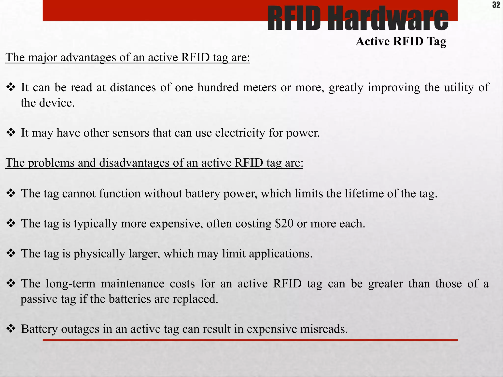 The major advantages of an active RFID tag are:
$  It can be read at distances of one hundred meters or more, greatly improving the utility of
the device.
$  It may have other sensors that can use electricity for power.
The problems and disadvantages of an active RFID tag are:
$  The tag cannot function without battery power, which limits the lifetime of the tag.
$  The tag is typically more expensive, often costing $20 or more each.
$  The tag is physically larger, which may limit applications.
$  The long-term maintenance costs for an active RFID tag can be greater than those of a
passive tag if the batteries are replaced.
$  Battery outages in an active tag can result in expensive misreads.
Active RFID Tag
RFID Hardware
32
 