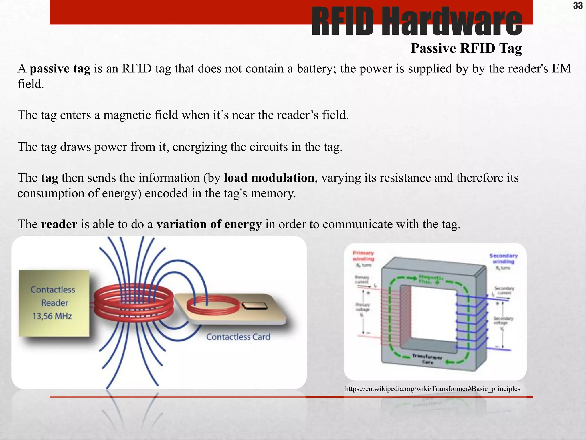 A passive tag is an RFID tag that does not contain a battery; the power is supplied by by the reader's EM
field.
The tag enters a magnetic field when it’s near the reader’s field.
The tag draws power from it, energizing the circuits in the tag.
The tag then sends the information (by load modulation, varying its resistance and therefore its
consumption of energy) encoded in the tag's memory.
The reader is able to do a variation of energy in order to communicate with the tag.
Passive RFID Tag
RFID Hardware
33
https://en.wikipedia.org/wiki/Transformer#Basic_principles
 