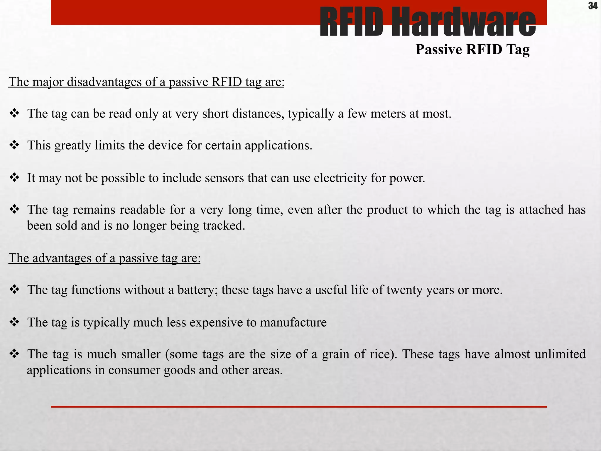 The major disadvantages of a passive RFID tag are:
$  The tag can be read only at very short distances, typically a few meters at most.
$  This greatly limits the device for certain applications.
$  It may not be possible to include sensors that can use electricity for power.
$  The tag remains readable for a very long time, even after the product to which the tag is attached has
been sold and is no longer being tracked.
The advantages of a passive tag are:
$  The tag functions without a battery; these tags have a useful life of twenty years or more.
$  The tag is typically much less expensive to manufacture
$  The tag is much smaller (some tags are the size of a grain of rice). These tags have almost unlimited
applications in consumer goods and other areas.
Passive RFID Tag
RFID Hardware
34
 