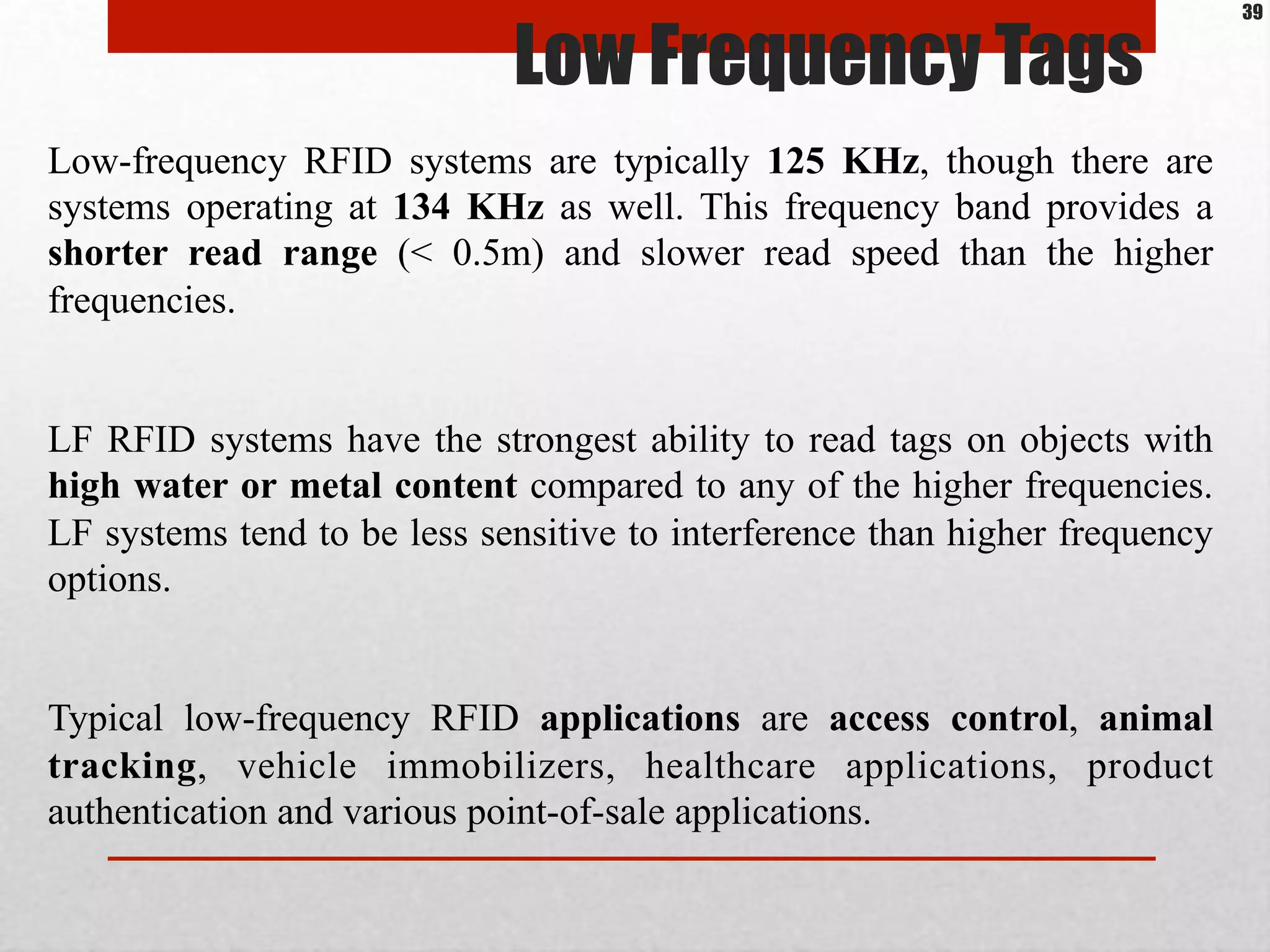 Low Frequency Tags
Low-frequency RFID systems are typically 125 KHz, though there are
systems operating at 134 KHz as well. This frequency band provides a
shorter read range (< 0.5m) and slower read speed than the higher
frequencies.
LF RFID systems have the strongest ability to read tags on objects with
high water or metal content compared to any of the higher frequencies.
LF systems tend to be less sensitive to interference than higher frequency
options.
Typical low-frequency RFID applications are access control, animal
tracking, vehicle immobilizers, healthcare applications, product
authentication and various point-of-sale applications.
39
 