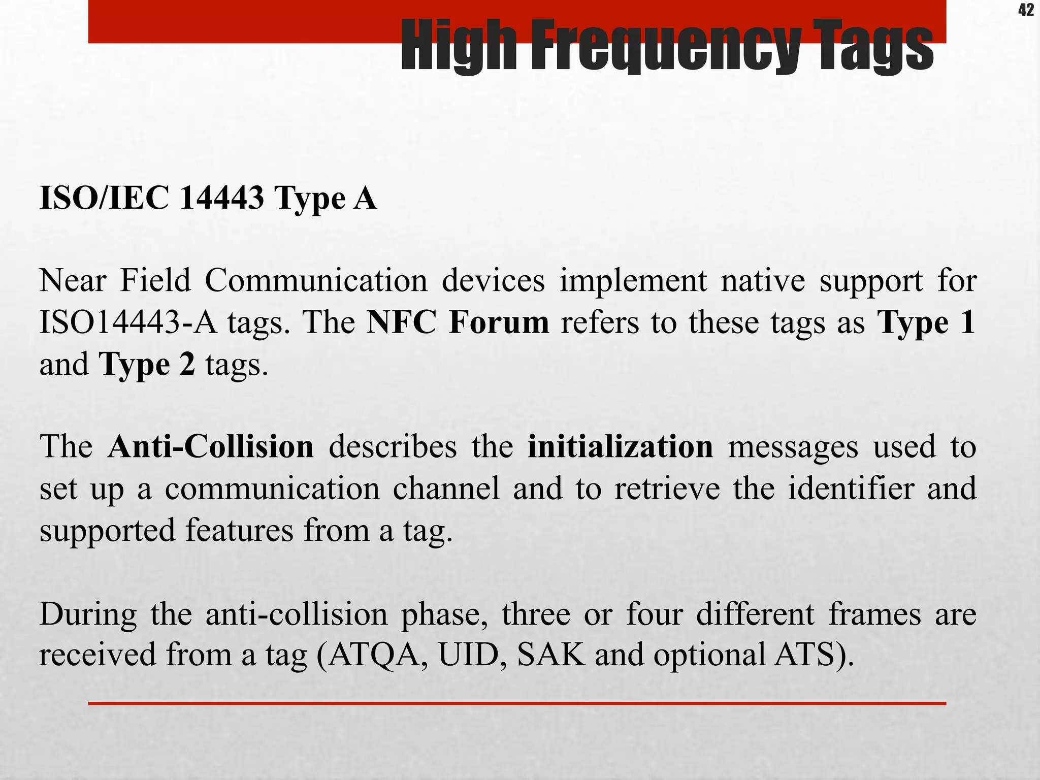 High Frequency Tags
ISO/IEC 14443 Type A
Near Field Communication devices implement native support for
ISO14443-A tags. The NFC Forum refers to these tags as Type 1
and Type 2 tags.
The Anti-Collision describes the initialization messages used to
set up a communication channel and to retrieve the identifier and
supported features from a tag.
During the anti-collision phase, three or four different frames are
received from a tag (ATQA, UID, SAK and optional ATS).
42
 