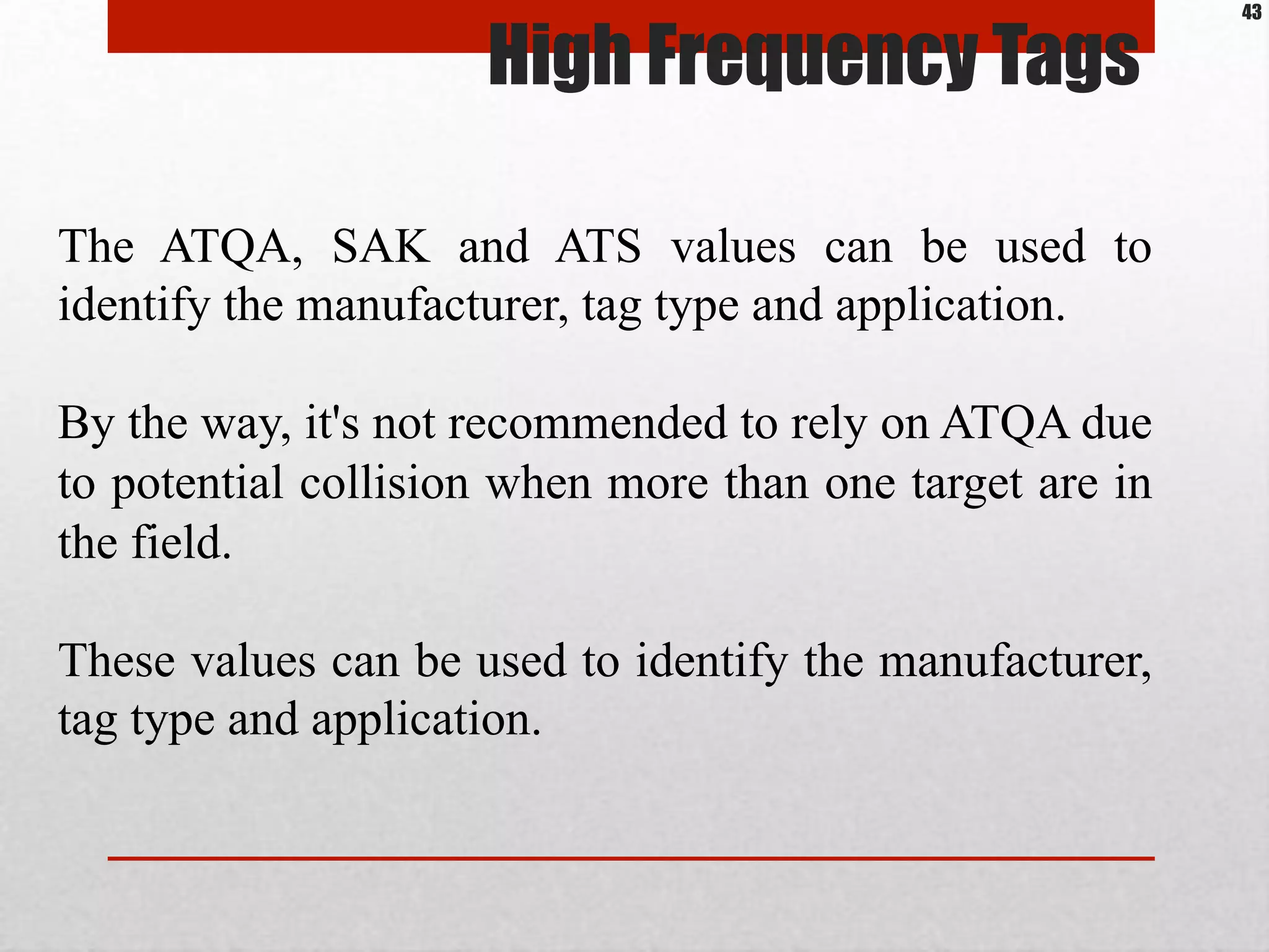 High Frequency Tags
The ATQA, SAK and ATS values can be used to
identify the manufacturer, tag type and application.
By the way, it's not recommended to rely on ATQA due
to potential collision when more than one target are in
the field.
These values can be used to identify the manufacturer,
tag type and application.
43
 