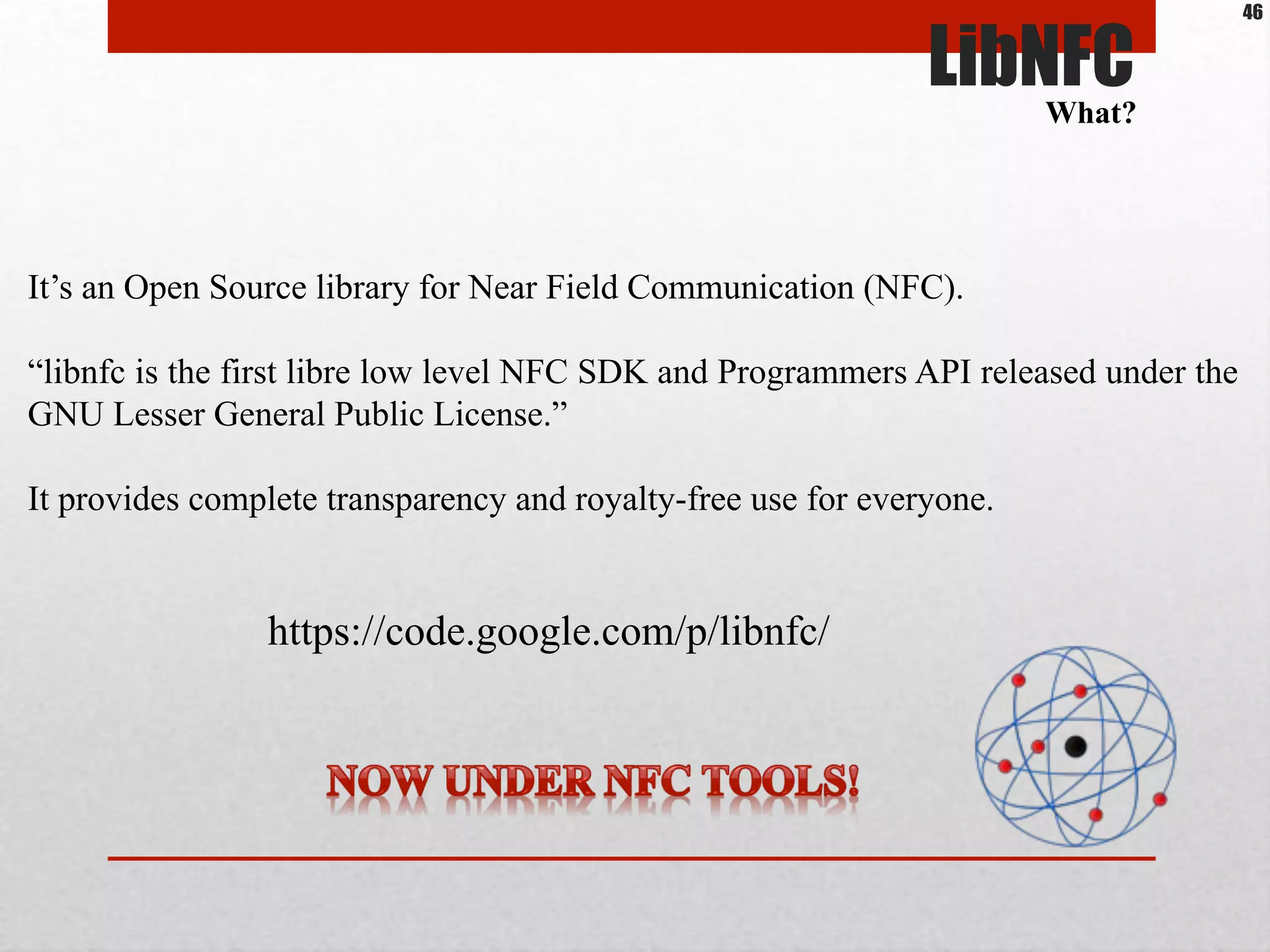 LibNFC
It’s an Open Source library for Near Field Communication (NFC).
“libnfc is the first libre low level NFC SDK and Programmers API released under the
GNU Lesser General Public License.”
It provides complete transparency and royalty-free use for everyone.
https://code.google.com/p/libnfc/
What?
46
 