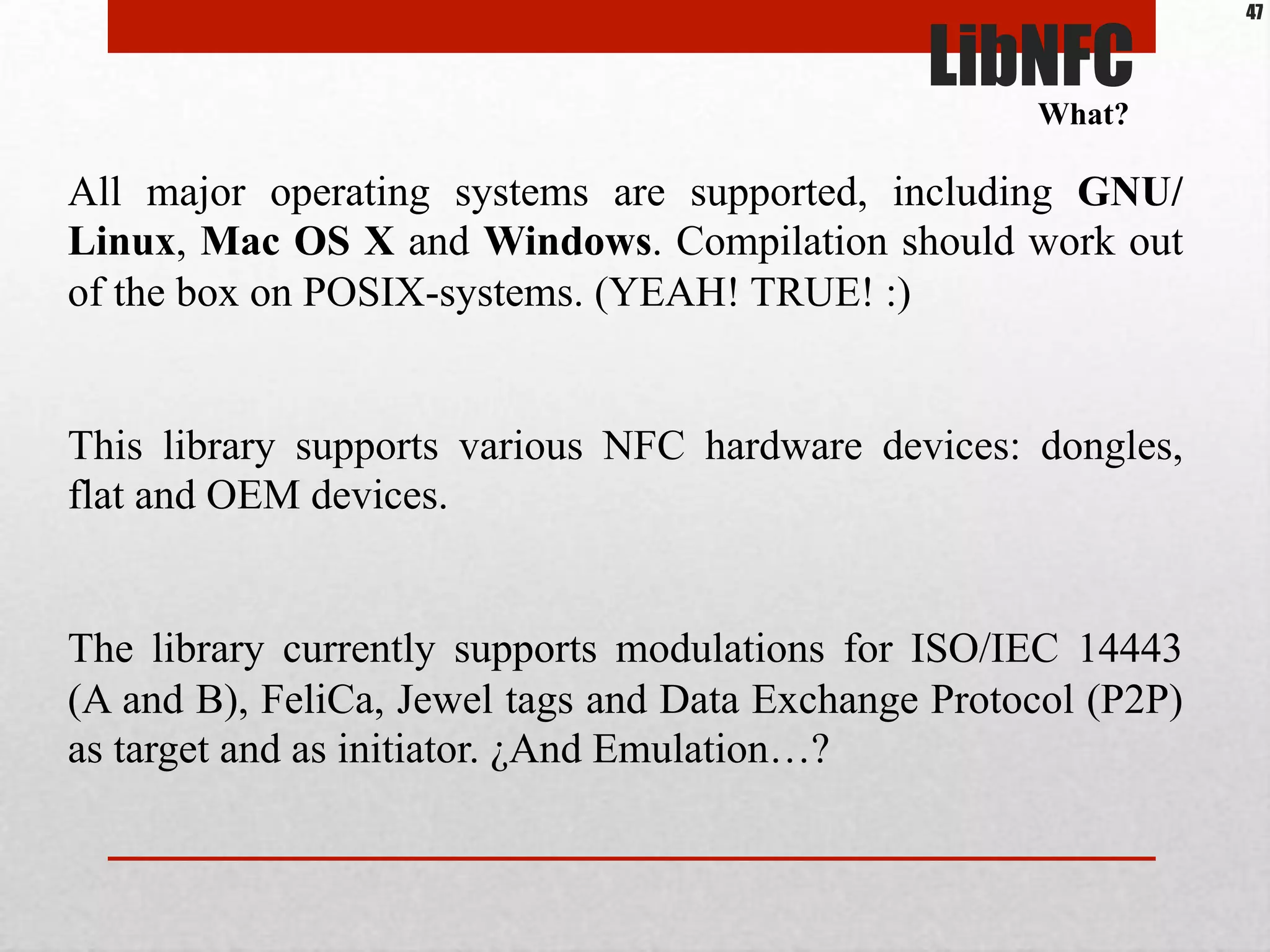 All major operating systems are supported, including GNU/
Linux, Mac OS X and Windows. Compilation should work out
of the box on POSIX-systems. (YEAH! TRUE! :)
This library supports various NFC hardware devices: dongles,
flat and OEM devices.
The library currently supports modulations for ISO/IEC 14443
(A and B), FeliCa, Jewel tags and Data Exchange Protocol (P2P)
as target and as initiator. ¿And Emulation…?
LibNFC
What?
47
 