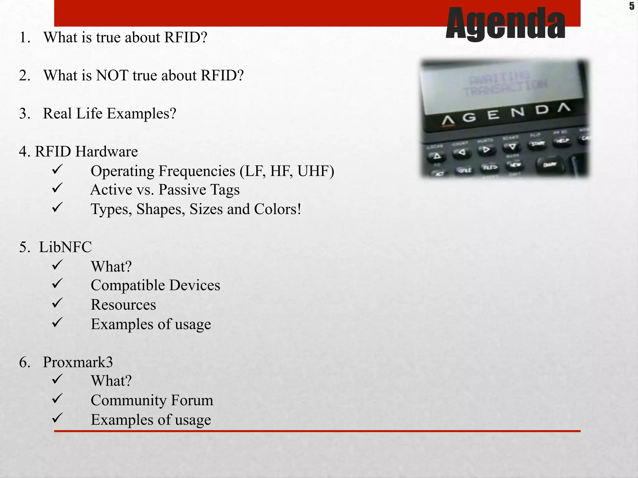 1.  What is true about RFID?
2.  What is NOT true about RFID?
3.  Real Life Examples?
4. RFID Hardware
!  Operating Frequencies (LF, HF, UHF)
!  Active vs. Passive Tags
!  Types, Shapes, Sizes and Colors!
5. LibNFC
!  What?
!  Compatible Devices
!  Resources
!  Examples of usage
6.  Proxmark3
!  What?
!  Community Forum
!  Examples of usage
Agenda
5
 