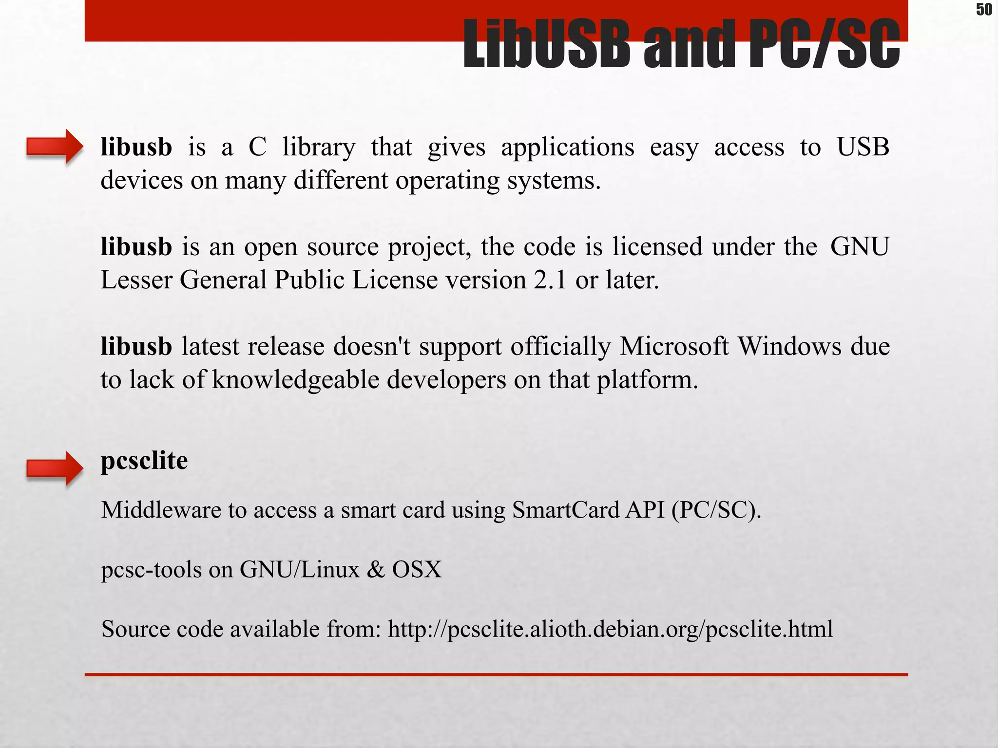 LibUSB and PC/SC
libusb is a C library that gives applications easy access to USB
devices on many different operating systems.
libusb is an open source project, the code is licensed under the ​GNU
Lesser General Public License version 2.1 or later.
libusb latest release doesn't support officially Microsoft Windows due
to lack of knowledgeable developers on that platform.
Middleware to access a smart card using SmartCard API (PC/SC).
pcsc-tools on GNU/Linux & OSX
Source code available from: http://pcsclite.alioth.debian.org/pcsclite.html
pcsclite
50
 