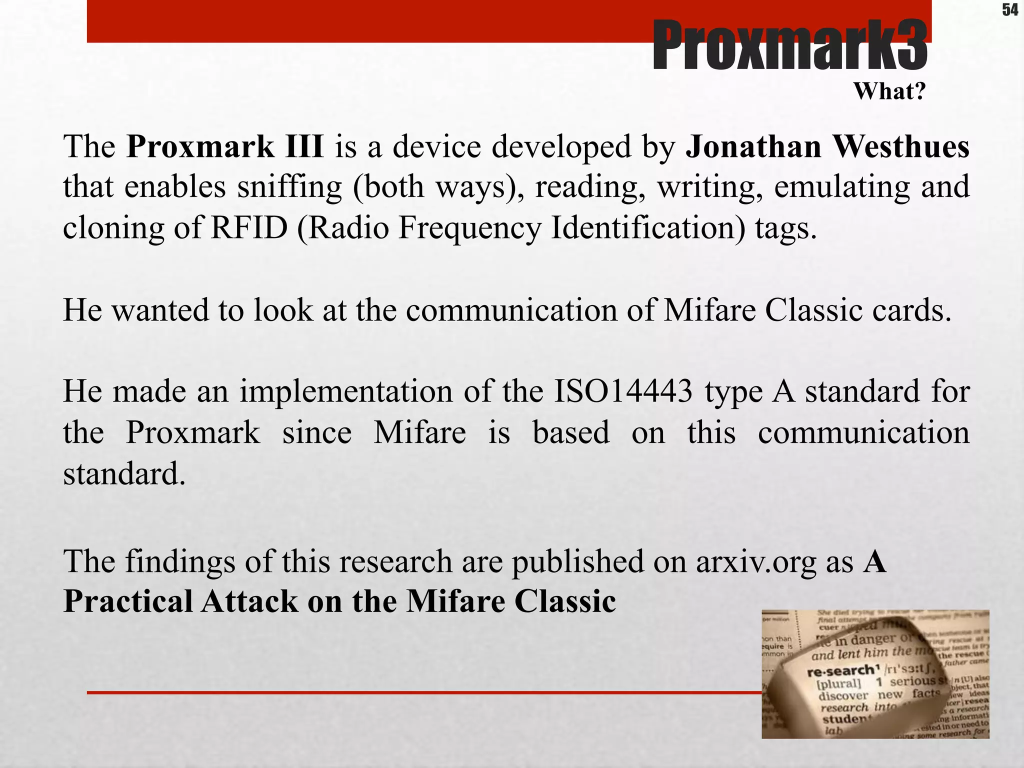 The Proxmark III is a device developed by Jonathan Westhues
that enables sniffing (both ways), reading, writing, emulating and
cloning of RFID (Radio Frequency Identification) tags.
He wanted to look at the communication of Mifare Classic cards.
He made an implementation of the ISO14443 type A standard for
the Proxmark since Mifare is based on this communication
standard.
The findings of this research are published on arxiv.org as A
Practical Attack on the Mifare Classic
Proxmark3What?
54
 