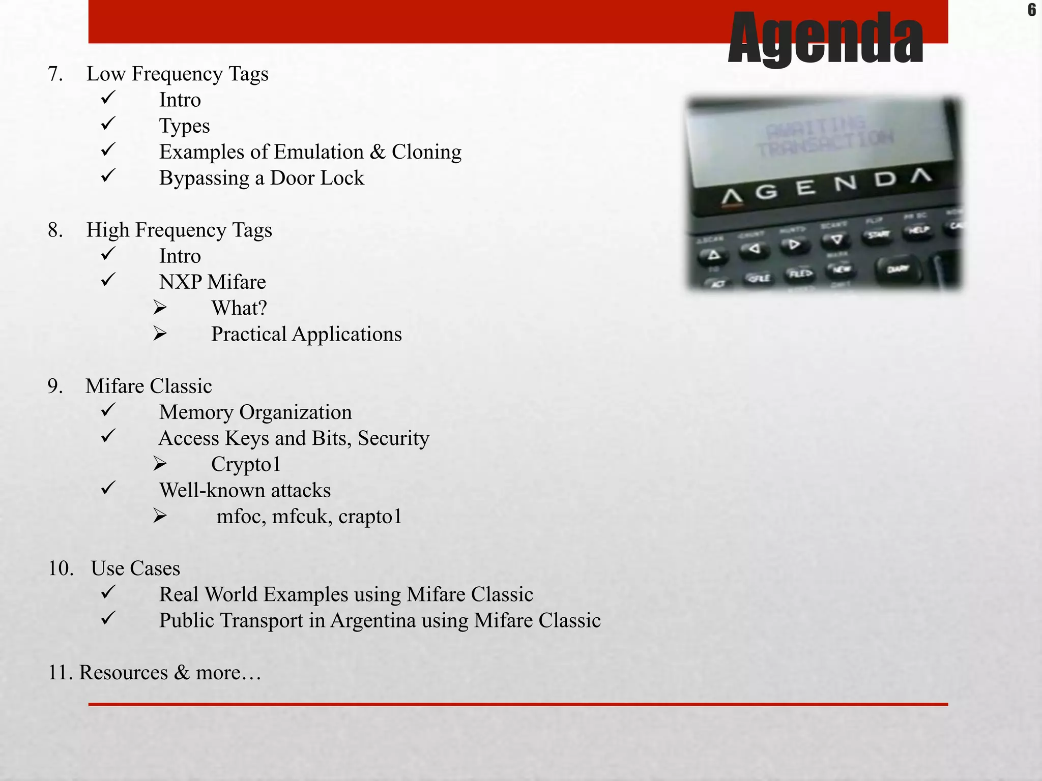 7.  Low Frequency Tags
!  Intro
!  Types
!  Examples of Emulation & Cloning
!  Bypassing a Door Lock
8.  High Frequency Tags
!  Intro
!  NXP Mifare
"  What?
"  Practical Applications
9. Mifare Classic
!  Memory Organization
!  Access Keys and Bits, Security
"  Crypto1
!  Well-known attacks
"  mfoc, mfcuk, crapto1
10. Use Cases
!  Real World Examples using Mifare Classic
!  Public Transport in Argentina using Mifare Classic
11. Resources & more…
Agenda
6
 